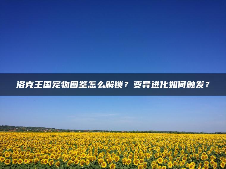 洛克王国宠物图鉴怎么解锁？变异进化如何触发？