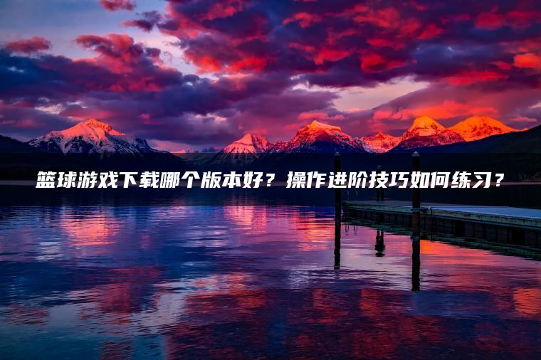 篮球游戏下载哪个版本好？操作进阶技巧如何练习？