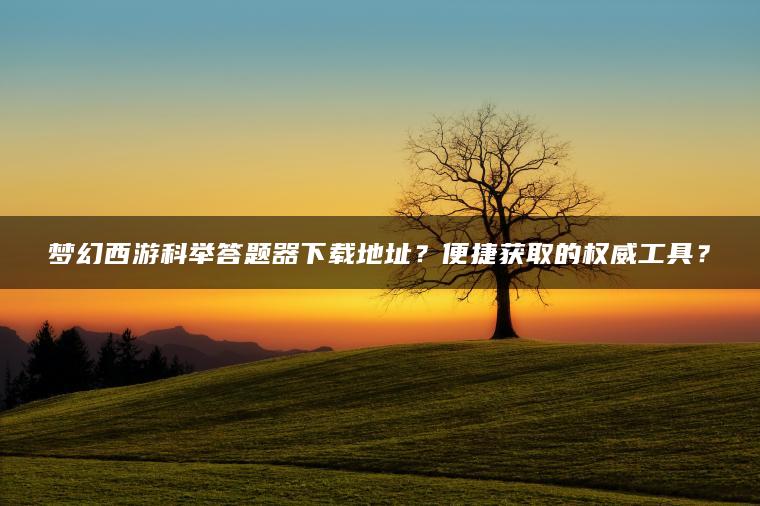 梦幻西游科举答题器下载地址？便捷获取的权威工具？