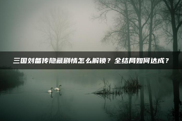 三国刘备传隐藏剧情怎么解锁？全结局如何达成？