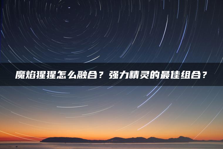 魔焰猩猩怎么融合？强力精灵的最佳组合？