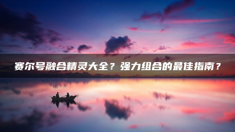 赛尔号融合精灵大全？强力组合的最佳指南？