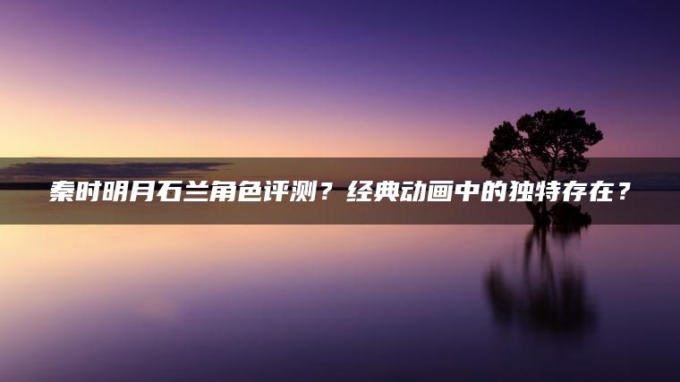 秦时明月石兰角色评测？经典动画中的独特存在？