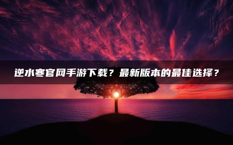 逆水寒官网手游下载？最新版本的最佳选择？