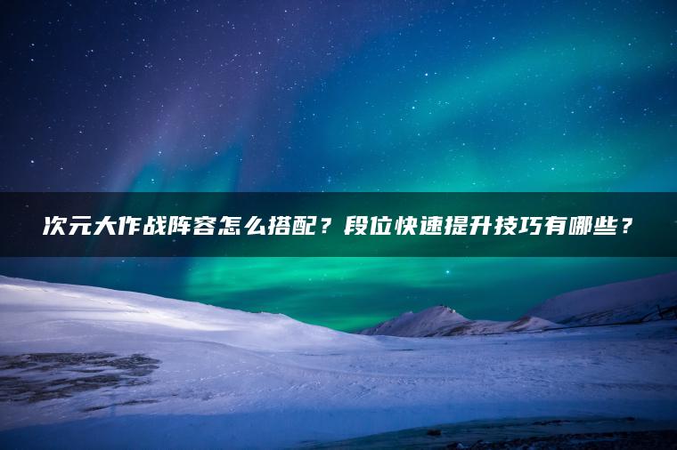 次元大作战阵容怎么搭配？段位快速提升技巧有哪些？