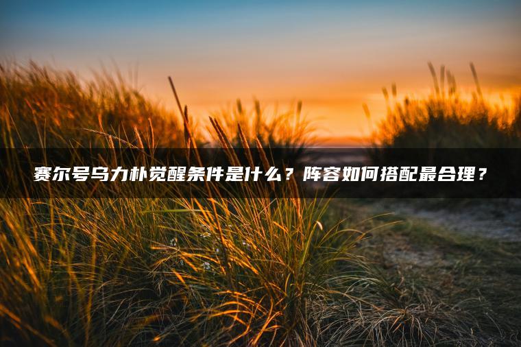 赛尔号乌力朴觉醒条件是什么？阵容如何搭配最合理？