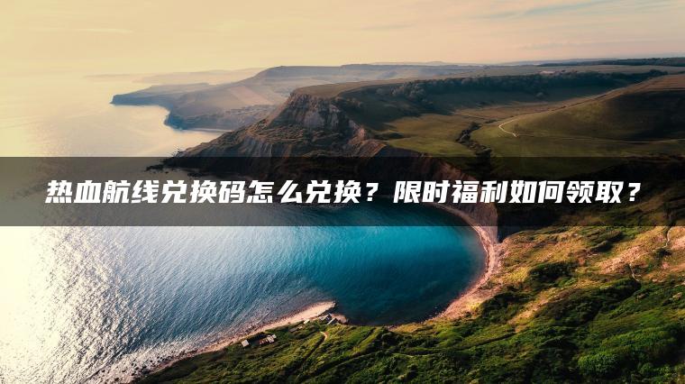 热血航线兑换码怎么兑换？限时福利如何领取？