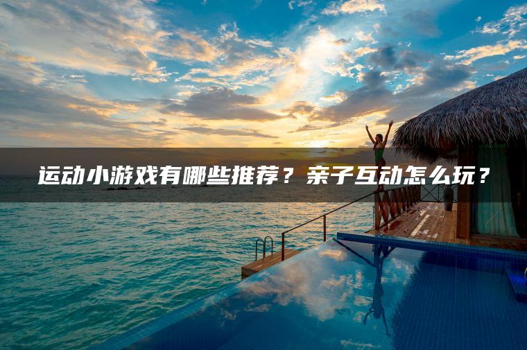 运动小游戏有哪些推荐？亲子互动怎么玩？