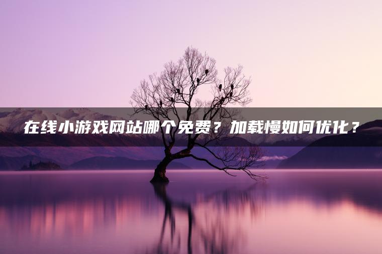 在线小游戏网站哪个免费？加载慢如何优化？