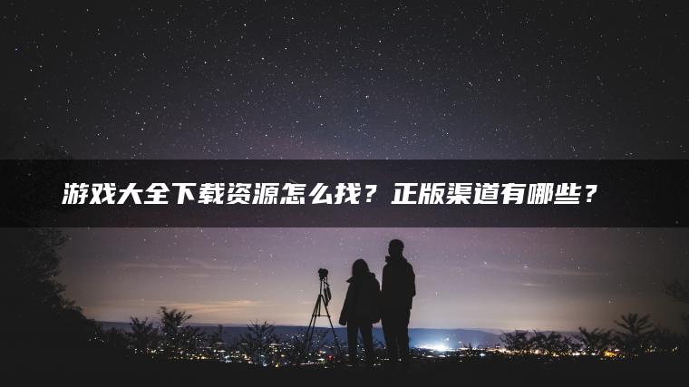 游戏大全下载资源怎么找？正版渠道有哪些？​​