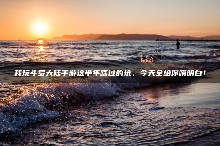 我玩斗罗大陆手游这半年踩过的坑，今天全给你唠明白！
