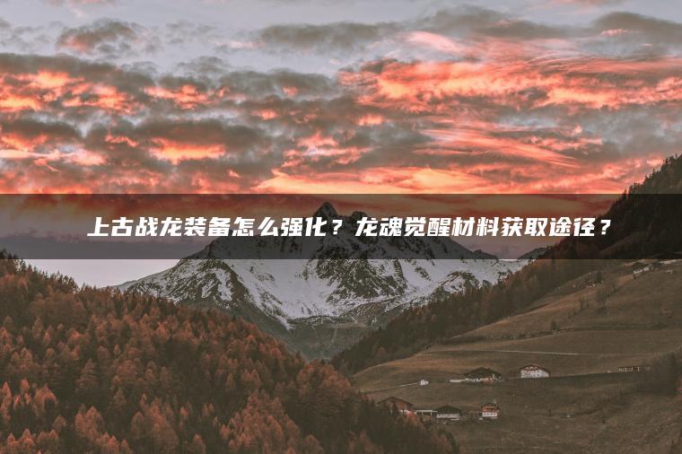 ​​上古战龙装备怎么强化？龙魂觉醒材料获取途径？​