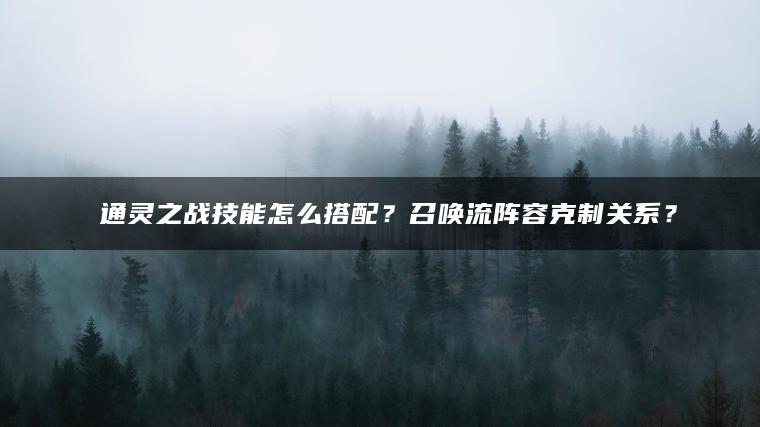 ​​通灵之战技能怎么搭配？召唤流阵容克制关系？​