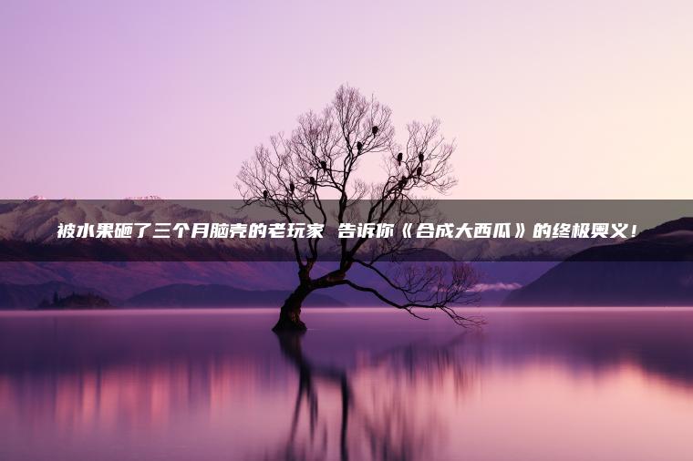 被水果砸了三个月脑壳的老玩家 告诉你《合成大西瓜》的终极奥义！