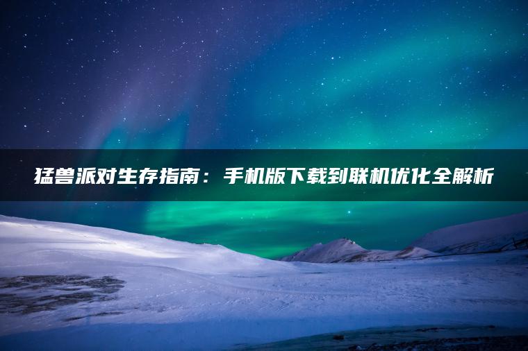 猛兽派对生存指南：手机版下载到联机优化全解析