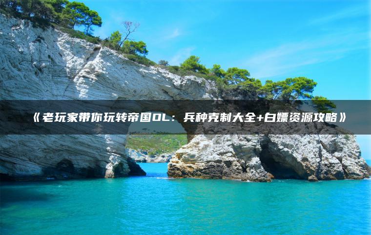 《老玩家带你玩转帝国OL：兵种克制大全+白嫖资源攻略》