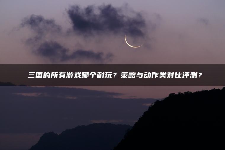 ​​三国的所有游戏哪个耐玩？策略与动作类对比评测？​