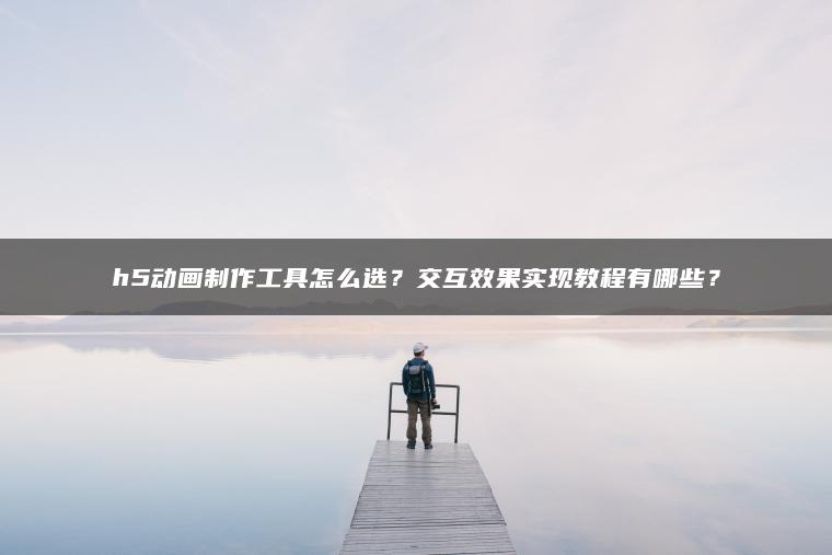 ​​h5动画制作工具怎么选？交互效果实现教程有哪些？​​