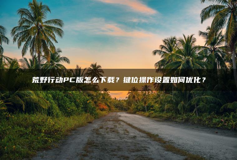 ​​荒野行动PC版怎么下载？键位操作设置如何优化？​​