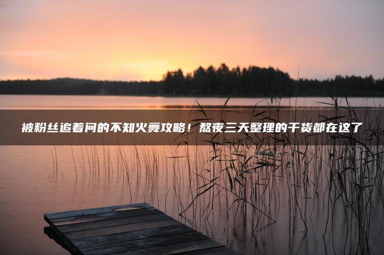 被粉丝追着问的不知火舞攻略！熬夜三天整理的干货都在这了