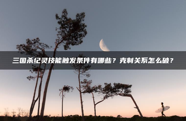 三国杀纪灵技能触发条件有哪些？克制关系怎么破？