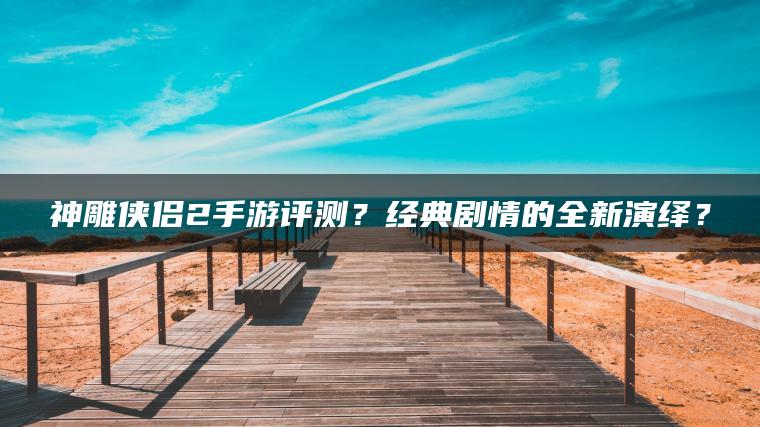 神雕侠侣2手游评测？经典剧情的全新演绎？