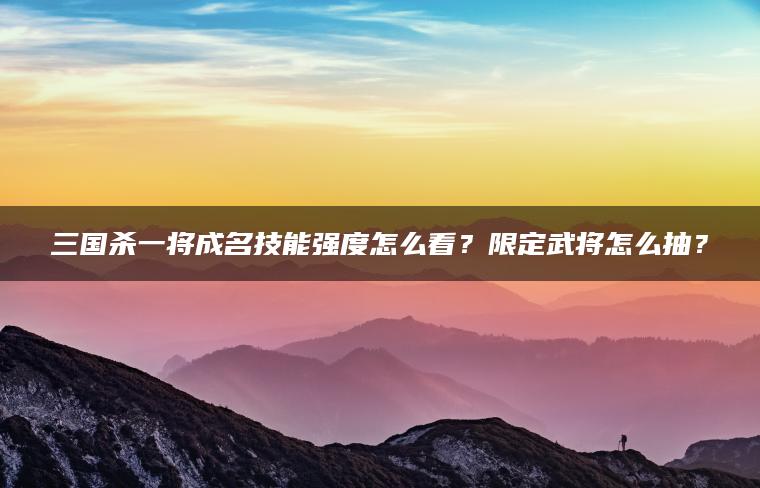 三国杀一将成名技能强度怎么看？限定武将怎么抽？
