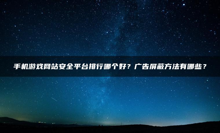 手机游戏网站安全平台排行哪个好？广告屏蔽方法有哪些？
