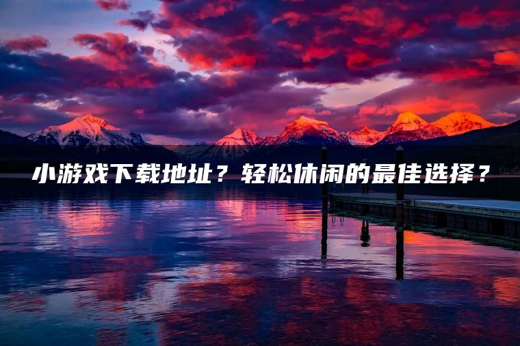 小游戏下载地址？轻松休闲的最佳选择？