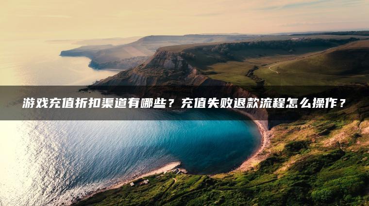 游戏充值折扣渠道有哪些？充值失败退款流程怎么操作？