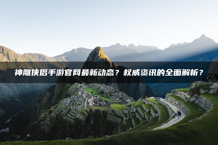 神雕侠侣手游官网最新动态？权威资讯的全面解析？