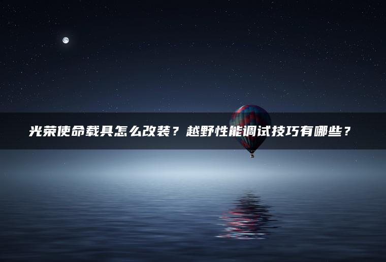 光荣使命载具怎么改装？越野性能调试技巧有哪些？​
