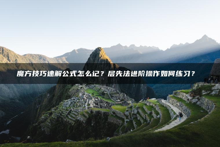 魔方技巧速解公式怎么记？层先法进阶操作如何练习？​​