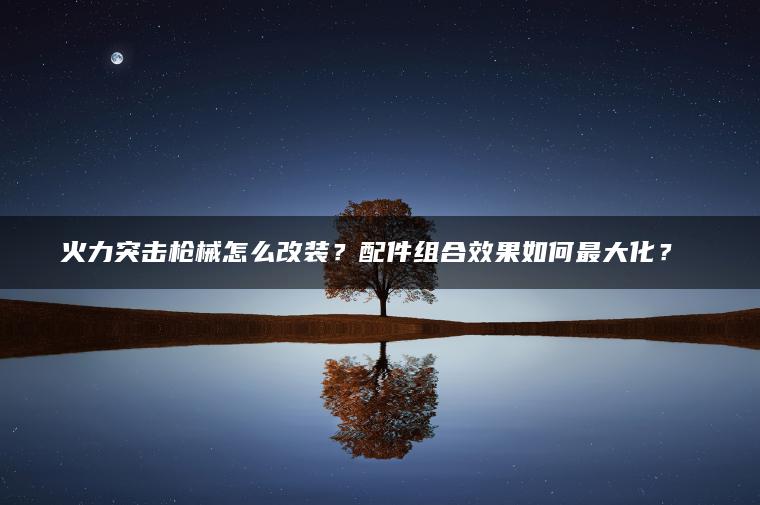 火力突击枪械怎么改装？配件组合效果如何最大化？​​