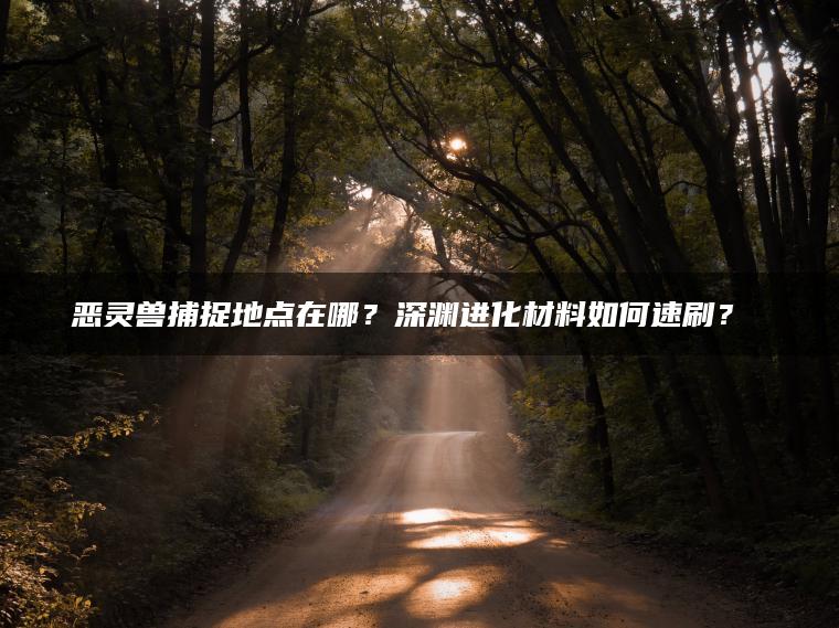 恶灵兽捕捉地点在哪？深渊进化材料如何速刷？​​