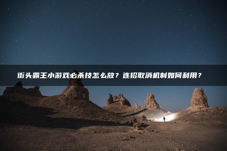 街头霸王小游戏必杀技怎么放？连招取消机制如何利用？​​