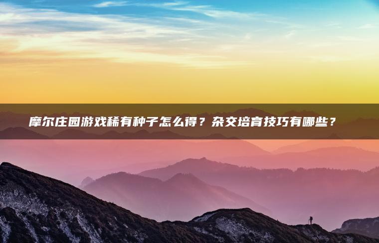 摩尔庄园游戏稀有种子怎么得？杂交培育技巧有哪些？​​