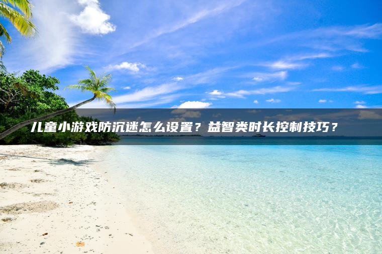 儿童小游戏防沉迷怎么设置？益智类时长控制技巧？​​