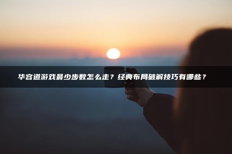 华容道游戏最少步数怎么走？经典布局破解技巧有哪些？​​