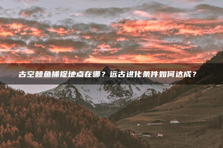古空棘鱼捕捉地点在哪？远古进化条件如何达成？​​