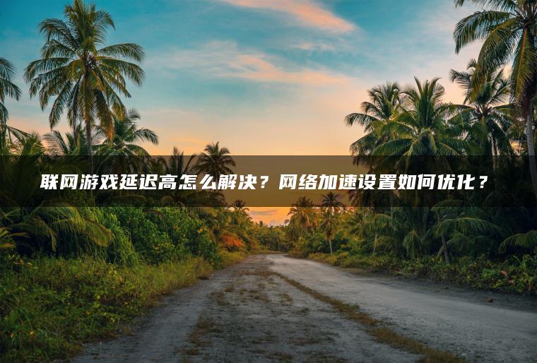 联网游戏延迟高怎么解决？网络加速设置如何优化？​