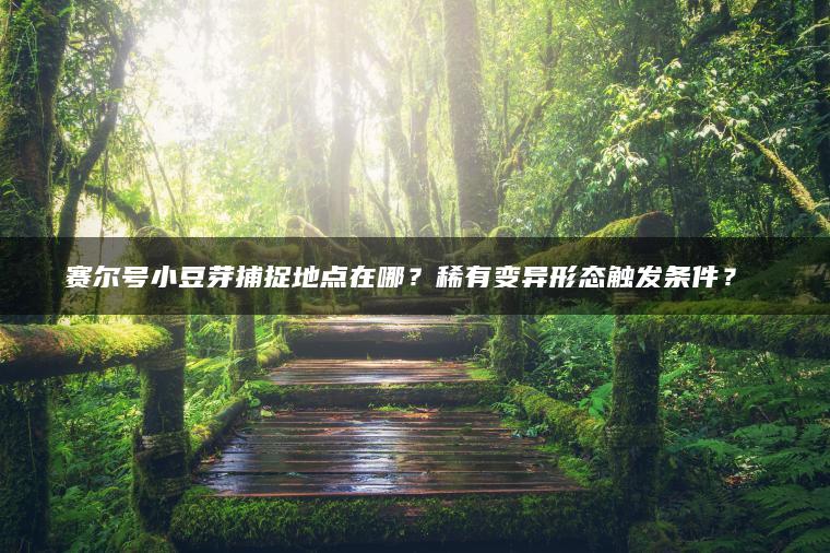 赛尔号小豆芽捕捉地点在哪？稀有变异形态触发条件？​​