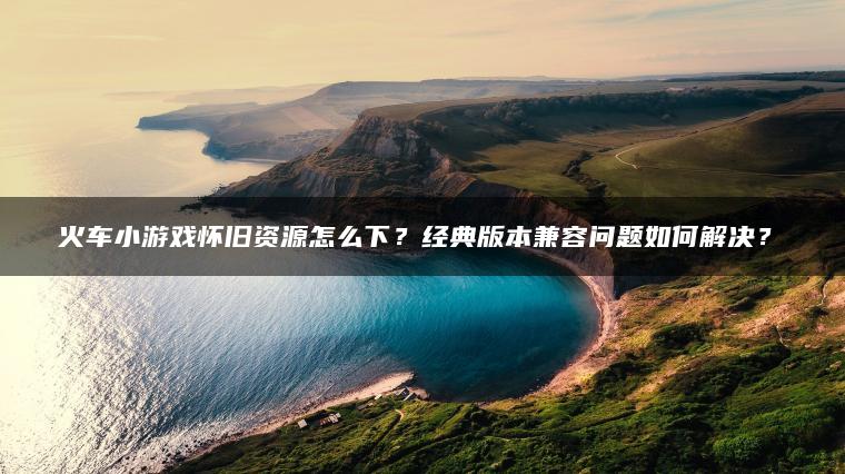 火车小游戏怀旧资源怎么下？经典版本兼容问题如何解决？​