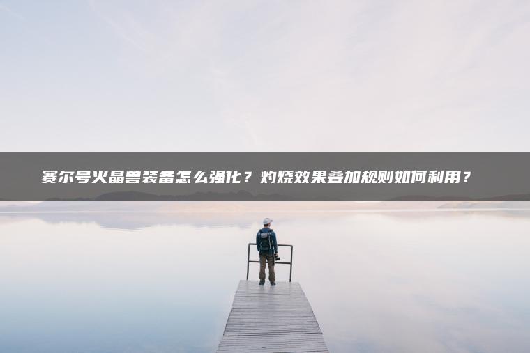 赛尔号火晶兽装备怎么强化？灼烧效果叠加规则如何利用？​​