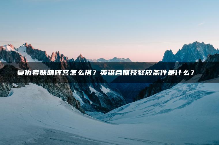 复仇者联萌阵容怎么搭？英雄合体技释放条件是什么？​​