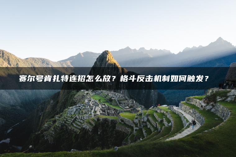 赛尔号肯扎特连招怎么放？格斗反击机制如何触发？​​
