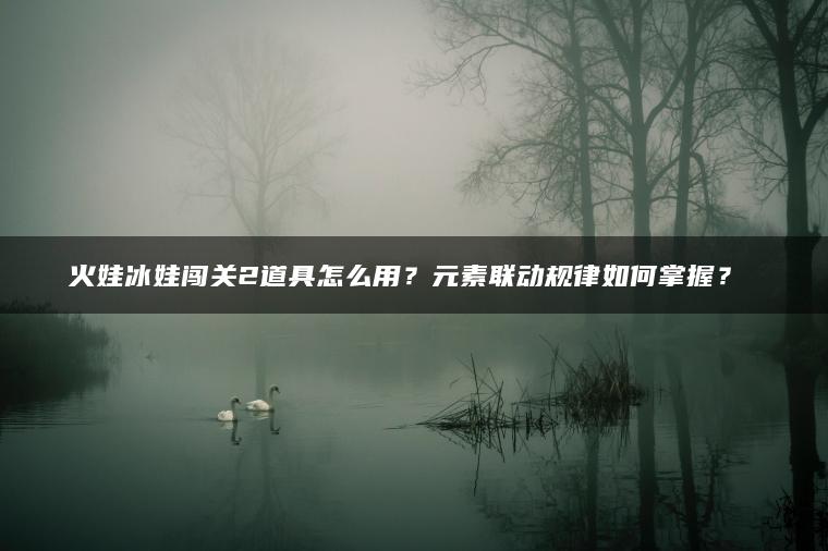 火娃冰娃闯关2道具怎么用？元素联动规律如何掌握？​​