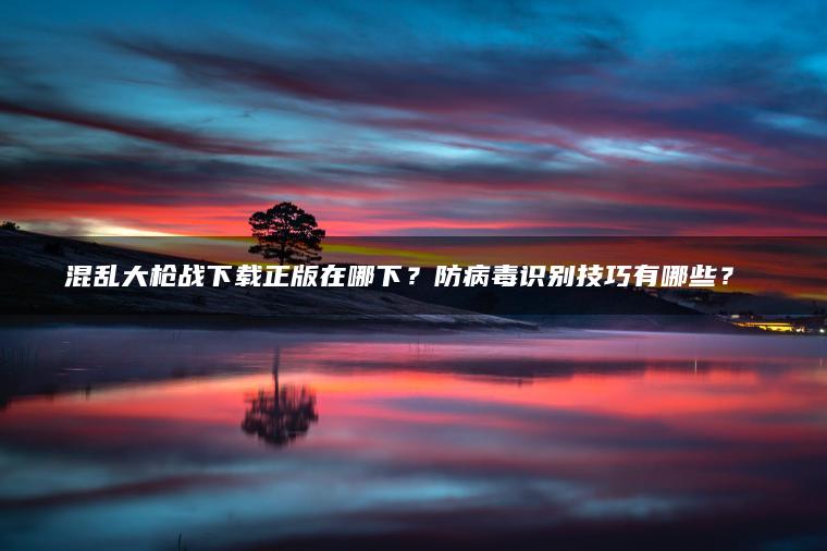 混乱大枪战下载正版在哪下？防病毒识别技巧有哪些？​​