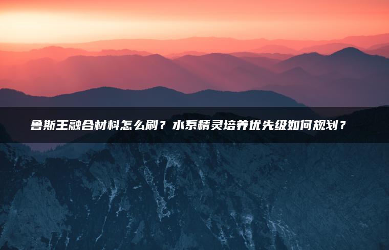 鲁斯王融合材料怎么刷？水系精灵培养优先级如何规划？​​