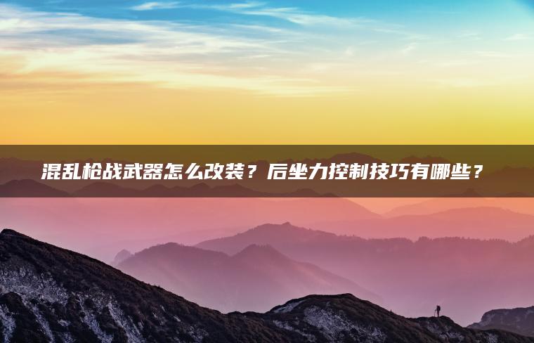 混乱枪战武器怎么改装？后坐力控制技巧有哪些？​